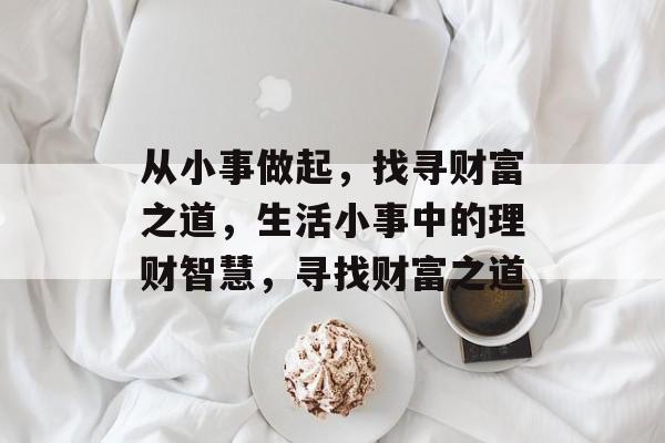 从小事做起,找寻财富之道,生活小事中的理财智慧,寻找财富之道 从小事做起,找寻财富之道,生活小事中的理财智慧,寻找财富之道