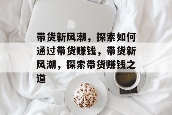 带货新风潮,探索如何通过带货赚钱,带货新风潮,探索带货赚钱之道 带货新风潮,探索如何通过带货赚钱,带货新风潮,探索带货赚钱之道