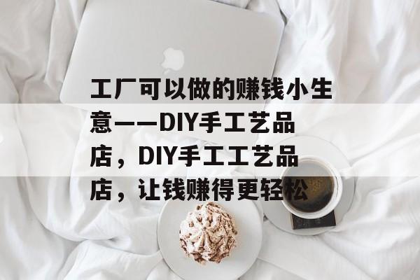 工厂可以做的赚钱小生意——DIY手工艺品店,DIY手工工艺品店,让钱赚得更轻松 工厂可以做的赚钱小生意——DIY手工艺品店,DIY手工工艺品店,让钱赚得更轻松