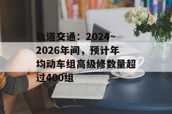 轨道交通：2024~2026年间，预计年均动车组高级修数量超过400组