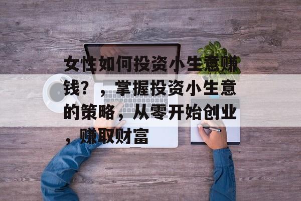 女性如何投资小生意赚钱?,掌握投资小生意的策略,从零开始创业,赚取财富 女性如何投资小生意赚钱?,掌握投资小生意的策略,从零开始创业,赚取财富