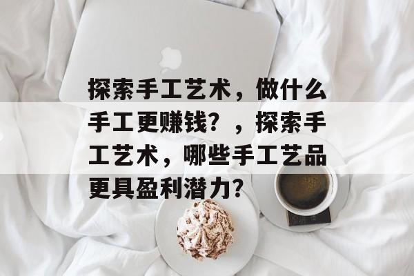 探索手工艺术,做什么手工更赚钱?,探索手工艺术,哪些手工艺品更具盈利潜力? 探索手工艺术,做什么手工更赚钱?,探索手工艺术,哪些手工艺品更具盈利潜力?