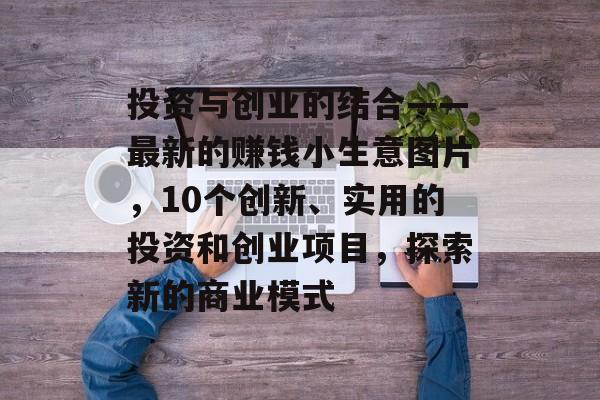 投资与创业的结合——最新的赚钱小生意图片,10个创新、实用的投资和创业项目,探索新的商业模式 投资与创业的结合——最新的赚钱小生意图片,10个创新、实用的投资和创业项目,探索新的商业模式