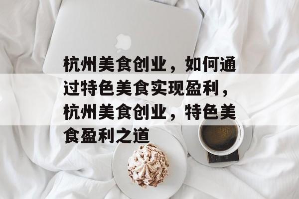 杭州美食创业,如何通过特色美食实现盈利,杭州美食创业,特色美食盈利之道 杭州美食创业,如何通过特色美食实现盈利,杭州美食创业,特色美食盈利之道