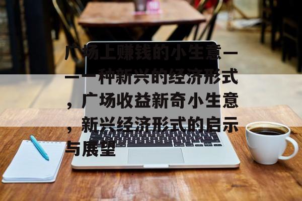 广场上赚钱的小生意——一种新兴的经济形式,广场收益新奇小生意,新兴经济形式的启示与展望 广场上赚钱的小生意——一种新兴的经济形式,广场收益新奇小生意,新兴经济形式的启示与展望