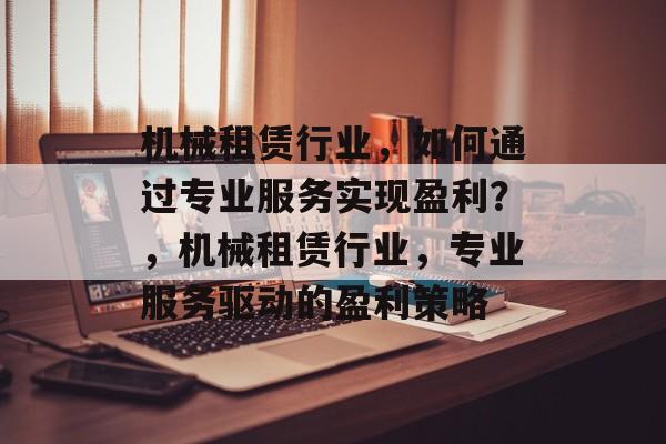 机械租赁行业,如何通过专业服务实现盈利?,机械租赁行业,专业服务驱动的盈利策略 机械租赁行业,如何通过专业服务实现盈利?,机械租赁行业,专业服务驱动的盈利策略