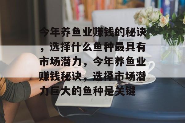今年养鱼业赚钱的秘诀,选择什么鱼种最具有市场潜力,今年养鱼业赚钱秘诀,选择市场潜力巨大的鱼种是关键 今年养鱼业赚钱的秘诀,选择什么鱼种最具有市场潜力,今年养鱼业赚钱秘诀,选择市场潜力巨大的鱼种是关键