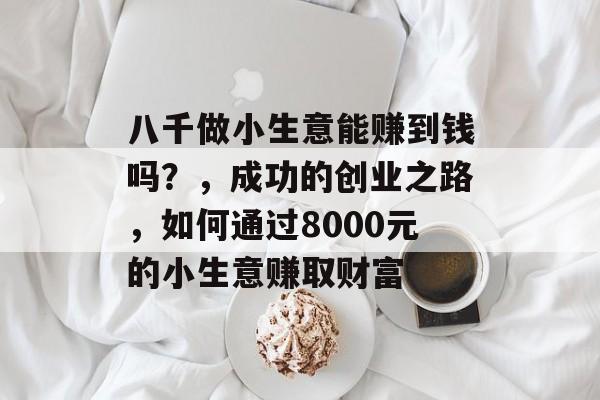 八千做小生意能赚到钱吗？，成功的创业之路，如何通过8000元的小生意赚取财富