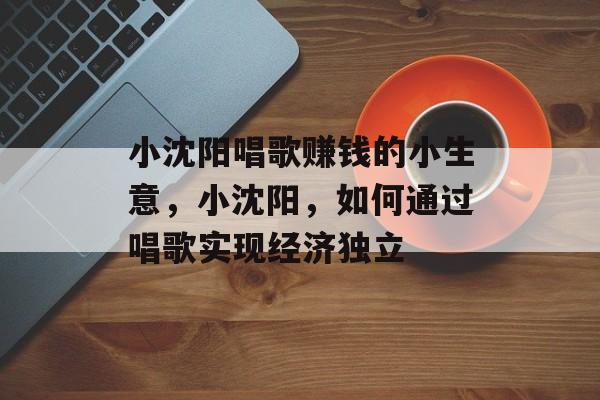 小沈阳唱歌赚钱的小生意,小沈阳,如何通过唱歌实现经济独立 小沈阳唱歌赚钱的小生意,小沈阳,如何通过唱歌实现经济独立