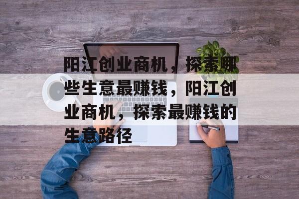 阳江创业商机,探索哪些生意最赚钱,阳江创业商机,探索最赚钱的生意路径 阳江创业商机,探索哪些生意最赚钱,阳江创业商机,探索最赚钱的生意路径