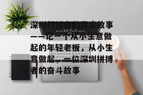 深圳打拼者的真实故事——记一个从小生意做起的年轻老板,从小生意做起,一位深圳拼搏者的奋斗故事 深圳打拼者的真实故事——记一个从小生意做起的年轻老板,从小生意做起,一位深圳拼搏者的奋斗故事