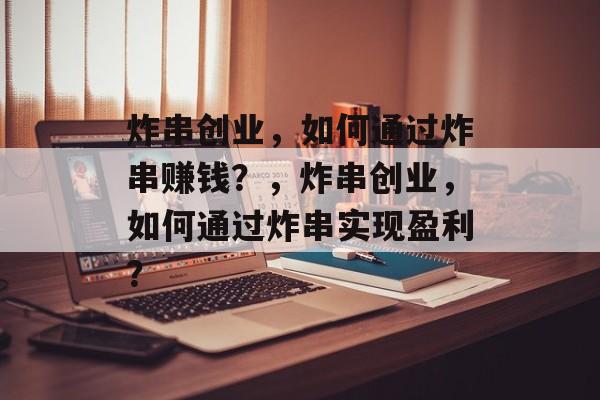 炸串创业,如何通过炸串赚钱?,炸串创业,如何通过炸串实现盈利? 炸串创业,如何通过炸串赚钱?,炸串创业,如何通过炸串实现盈利?