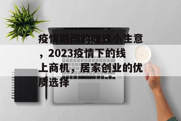 疫情期间的赚钱小生意,2023疫情下的线上商机,居家创业的优质选择 疫情期间的赚钱小生意,2023疫情下的线上商机,居家创业的优质选择