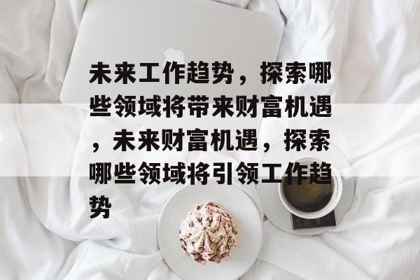 未来工作趋势,探索哪些领域将带来财富机遇,未来财富机遇,探索哪些领域将引领工作趋势 未来工作趋势,探索哪些领域将带来财富机遇,未来财富机遇,探索哪些领域将引领工作趋势
