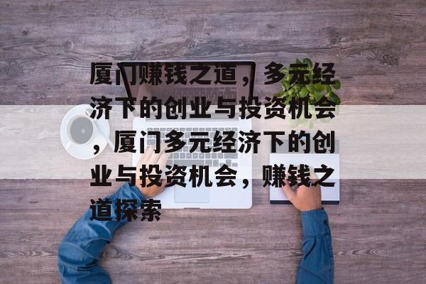 厦门赚钱之道,多元经济下的创业与投资机会,厦门多元经济下的创业与投资机会,赚钱之道探索 厦门赚钱之道,多元经济下的创业与投资机会,厦门多元经济下的创业与投资机会,赚钱之道探索
