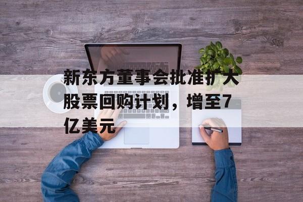 新东方董事会批准扩大股票回购计划,增至7亿美元 新东方董事会批准扩大股票回购计划,增至7亿美元