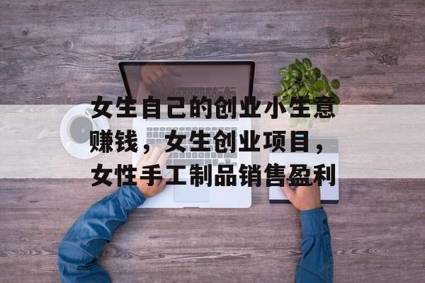 女生自己的创业小生意赚钱,女生创业项目,女性手工制品销售盈利 女生自己的创业小生意赚钱,女生创业项目,女性手工制品销售盈利