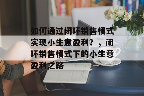如何通过闭环销售模式实现小生意盈利?,闭环销售模式下的小生意盈利之路 如何通过闭环销售模式实现小生意盈利?,闭环销售模式下的小生意盈利之路