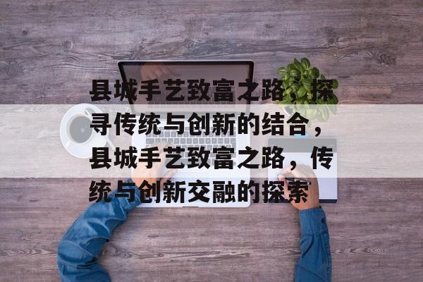 县城手艺致富之路，探寻传统与创新的结合，县城手艺致富之路，传统与创新交融的探索
