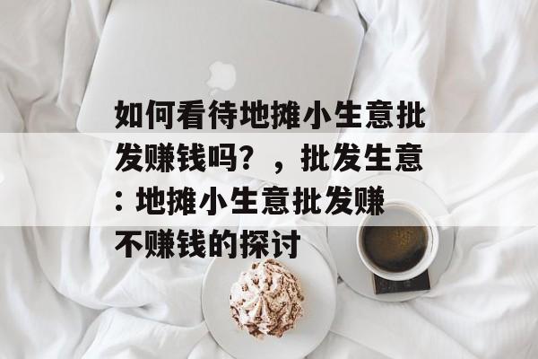 如何看待地摊小生意批发赚钱吗?,批发生意: 地摊小生意批发赚不赚钱的探讨 如何看待地摊小生意批发赚钱吗?,批发生意: 地摊小生意批发赚不赚钱的探讨