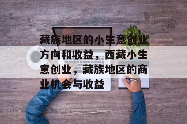 藏族地区的小生意创业方向和收益,西藏小生意创业,藏族地区的商业机会与收益 藏族地区的小生意创业方向和收益,西藏小生意创业,藏族地区的商业机会与收益