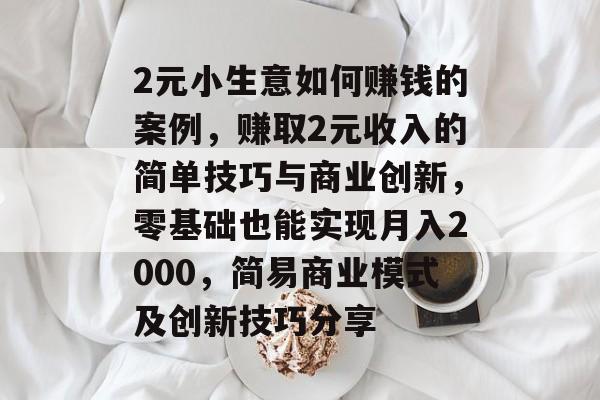 2元小生意如何赚钱的案例,赚取2元收入的简单技巧与商业创新,零基础也能实现月入2000,简易商业模式及创新技巧分享 2元小生意如何赚钱的案例,赚取2元收入的简单技巧与商业创新,零基础也能实现月入2000,简易商业模式及创新技巧分享
