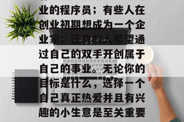 创业的道路上,每个人都有自己想要的事业。有些人想要成为一名专业的程序员;有些人在创业初期想成为一个企业家;还有的人希望通过自己的双手开创属于自己的事业。无论你的目标是什么,选择一个自己真正热爱并且有兴趣的小生意是至关重要的。,热爱与兴趣,成为你自己的创业之路的关键因素 创业的道路上,每个人都有自己想要的事业。有些人想要成为一名专业的程序员;有些人在创业初期想成为一个企业家;还有的人希望通过自己的双手开创属于自己的事业。无论你的目标是什么,选择一个自己真正热爱并且有兴趣的小生意是至关重要的。,热爱与兴趣,成为你自己的创业之路的关键因素