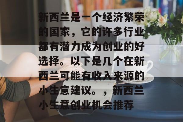 新西兰是一个经济繁荣的国家,它的许多行业都有潜力成为创业的好选择。以下是几个在新西兰可能有收入来源的小生意建议。,新西兰小生意创业机会推荐 新西兰是一个经济繁荣的国家,它的许多行业都有潜力成为创业的好选择。以下是几个在新西兰可能有收入来源的小生意建议。,新西兰小生意创业机会推荐