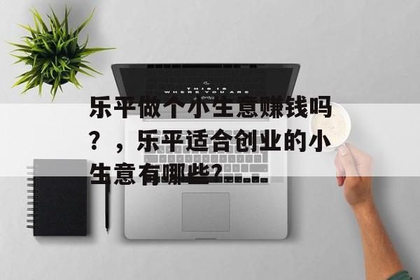 乐平做个小生意赚钱吗?,乐平适合创业的小生意有哪些? 乐平做个小生意赚钱吗?,乐平适合创业的小生意有哪些?