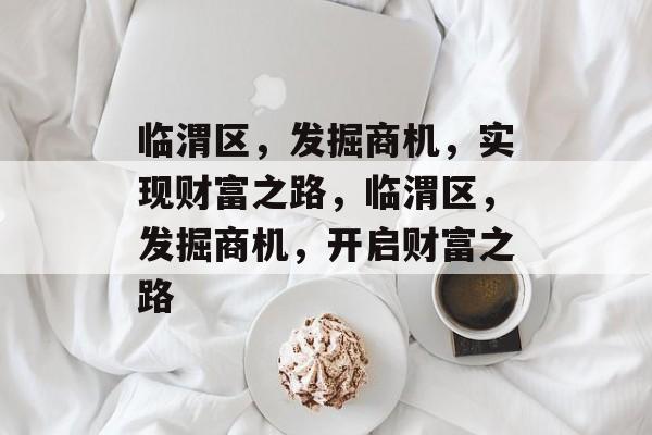 临渭区，发掘商机，实现财富之路，临渭区，发掘商机，开启财富之路