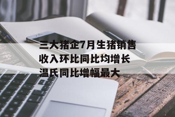 三大猪企7月生猪销售收入环比同比均增长 温氏同比增幅最大 三大猪企7月生猪销售收入环比同比均增长 温氏同比增幅最大