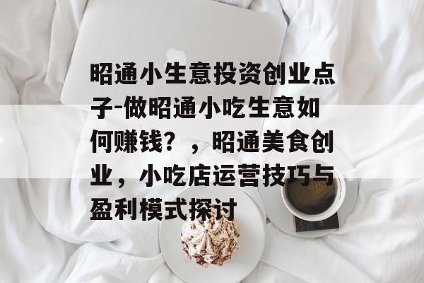 昭通小生意投资创业点子-做昭通小吃生意如何赚钱?,昭通美食创业,小吃店运营技巧与盈利模式探讨 昭通小生意投资创业点子-做昭通小吃生意如何赚钱?,昭通美食创业,小吃店运营技巧与盈利模式探讨