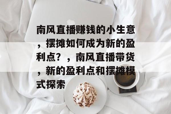 南风直播赚钱的小生意,摆摊如何成为新的盈利点?,南风直播带货,新的盈利点和摆摊模式探索 南风直播赚钱的小生意,摆摊如何成为新的盈利点?,南风直播带货,新的盈利点和摆摊模式探索