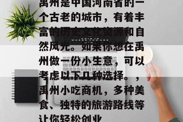 禹州是中国河南省的一个古老的城市,有着丰富的历史文化资源和自然风光。如果你想在禹州做一份小生意,可以考虑以下几种选择。,禹州小吃商机,多种美食、独特的旅游路线等让你轻松创业 禹州是中国河南省的一个古老的城市,有着丰富的历史文化资源和自然风光。如果你想在禹州做一份小生意,可以考虑以下几种选择。,禹州小吃商机,多种美食、独特的旅游路线等让你轻松创业