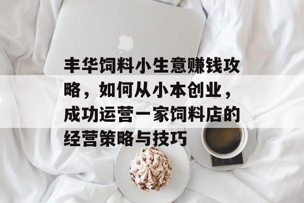 丰华饲料小生意赚钱攻略,如何从小本创业,成功运营一家饲料店的经营策略与技巧 丰华饲料小生意赚钱攻略,如何从小本创业,成功运营一家饲料店的经营策略与技巧