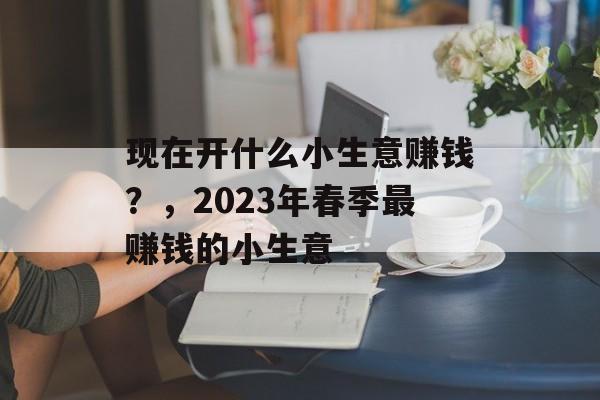 现在开什么小生意赚钱?,2023年春季最赚钱的小生意 现在开什么小生意赚钱?,2023年春季最赚钱的小生意
