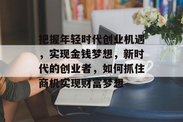 把握年轻时代创业机遇,实现金钱梦想,新时代的创业者,如何抓住商机实现财富梦想 把握年轻时代创业机遇,实现金钱梦想,新时代的创业者,如何抓住商机实现财富梦想