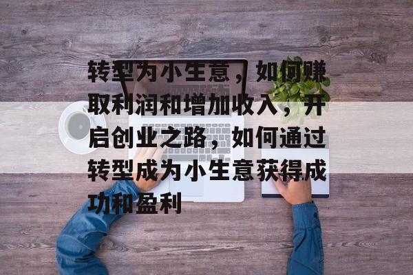转型为小生意,如何赚取利润和增加收入,开启创业之路,如何通过转型成为小生意获得成功和盈利 转型为小生意,如何赚取利润和增加收入,开启创业之路,如何通过转型成为小生意获得成功和盈利