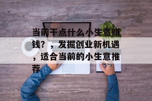 当前干点什么小生意赚钱?,发掘创业新机遇,适合当前的小生意推荐 当前干点什么小生意赚钱?,发掘创业新机遇,适合当前的小生意推荐