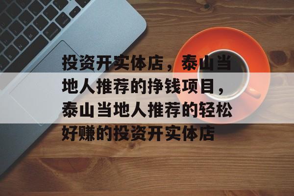 投资开实体店,泰山当地人推荐的挣钱项目,泰山当地人推荐的轻松好赚的投资开实体店 投资开实体店,泰山当地人推荐的挣钱项目,泰山当地人推荐的轻松好赚的投资开实体店