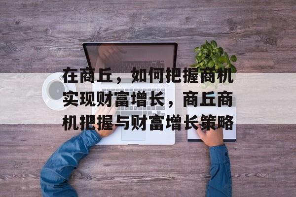 在商丘,如何把握商机实现财富增长,商丘商机把握与财富增长策略 在商丘,如何把握商机实现财富增长,商丘商机把握与财富增长策略