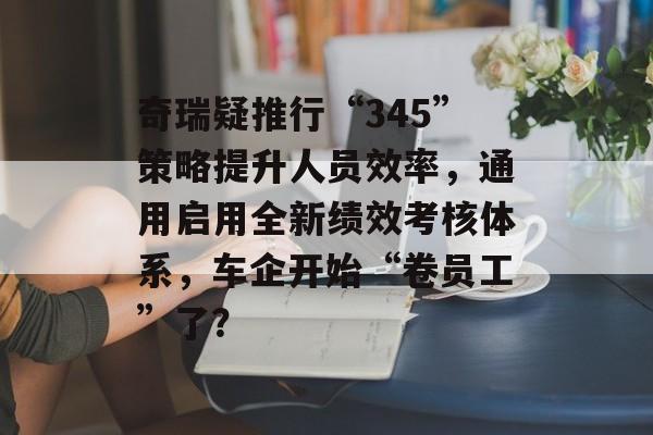 奇瑞疑推行“345”策略提升人员效率，通用启用全新绩效考核体系，车企开始“卷员工”了？