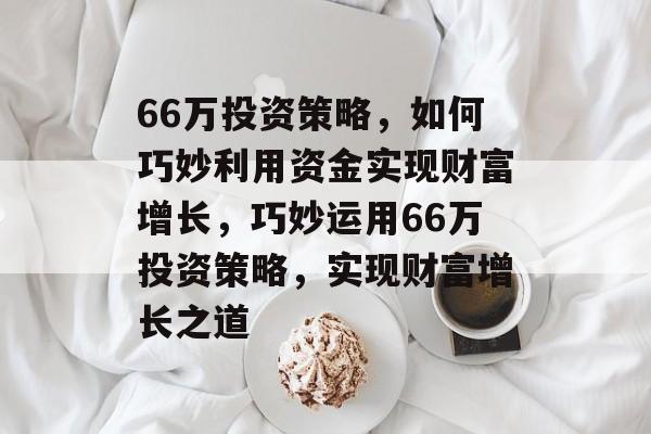 66万投资策略,如何巧妙利用资金实现财富增长,巧妙运用66万投资策略,实现财富增长之道 66万投资策略,如何巧妙利用资金实现财富增长,巧妙运用66万投资策略,实现财富增长之道