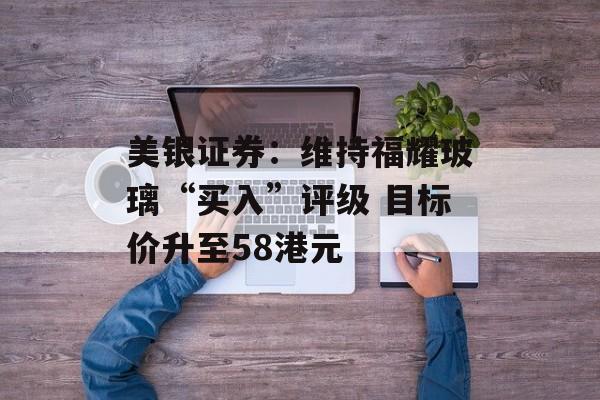 美银证券:维持福耀玻璃“买入”评级 目标价升至58港元 美银证券:维持福耀玻璃“买入”评级 目标价升至58港元