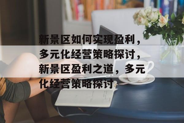 新景区如何实现盈利,多元化经营策略探讨,新景区盈利之道,多元化经营策略探讨 新景区如何实现盈利,多元化经营策略探讨,新景区盈利之道,多元化经营策略探讨