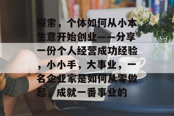 探索,个体如何从小本生意开始创业——分享一份个人经营成功经验,小小手,大事业,一名企业家是如何从零做起,成就一番事业的 探索,个体如何从小本生意开始创业——分享一份个人经营成功经验,小小手,大事业,一名企业家是如何从零做起,成就一番事业的
