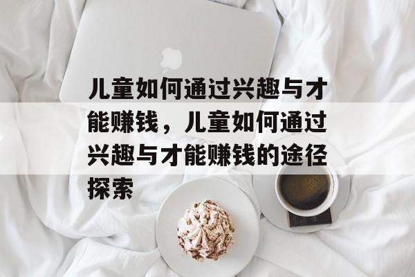 儿童如何通过兴趣与才能赚钱,儿童如何通过兴趣与才能赚钱的途径探索 儿童如何通过兴趣与才能赚钱,儿童如何通过兴趣与才能赚钱的途径探索