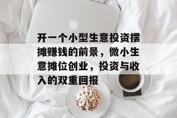 开一个小型生意投资摆摊赚钱的前景,微小生意摊位创业,投资与收入的双重回报 开一个小型生意投资摆摊赚钱的前景,微小生意摊位创业,投资与收入的双重回报