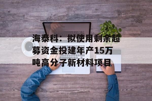 海泰科:拟使用剩余超募资金投建年产15万吨高分子新材料项目 海泰科:拟使用剩余超募资金投建年产15万吨高分子新材料项目