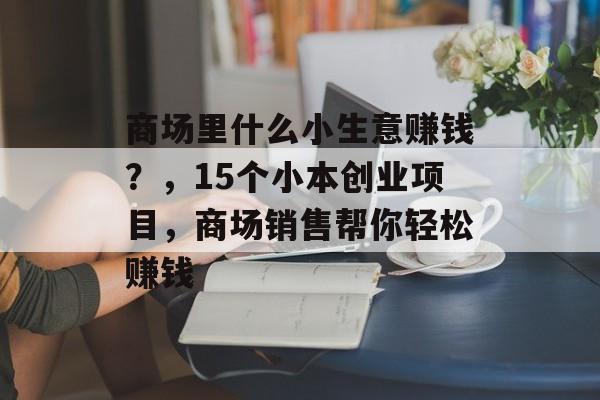 商场里什么小生意赚钱?,15个小本创业项目,商场销售帮你轻松赚钱 商场里什么小生意赚钱?,15个小本创业项目,商场销售帮你轻松赚钱